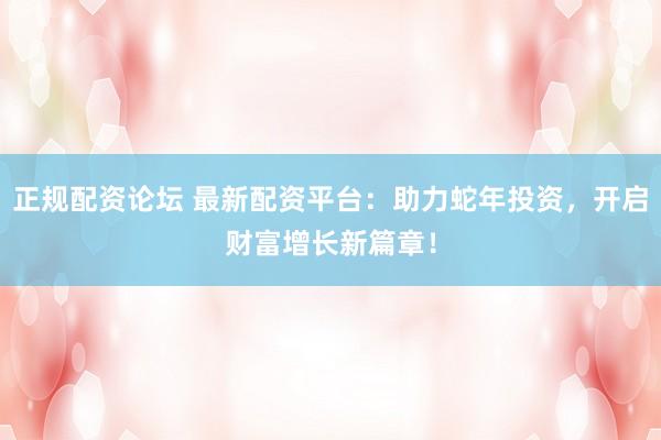 正规配资论坛 最新配资平台：助力蛇年投资，开启财富增长新篇章！