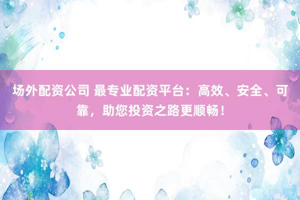 场外配资公司 最专业配资平台：高效、安全、可靠，助您投资之路更顺畅！