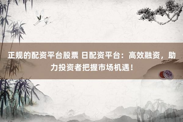 正规的配资平台股票 日配资平台：高效融资，助力投资者把握市场机遇！