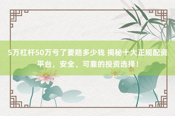 5万杠杆50万亏了要赔多少钱 揭秘十大正规配资平台，安全、可靠的投资选择！