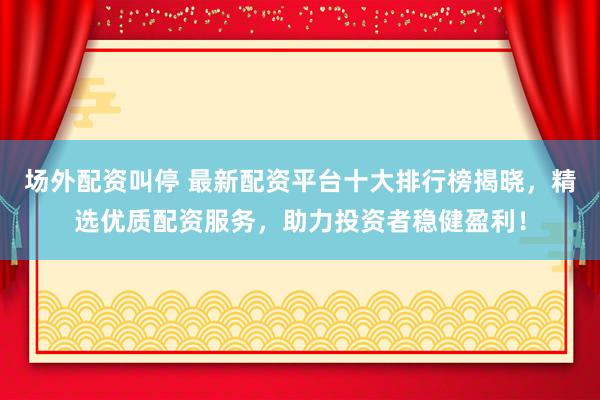 场外配资叫停 最新配资平台十大排行榜揭晓，精选优质配资服务，助力投资者稳健盈利！