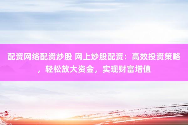 配资网络配资炒股 网上炒股配资：高效投资策略，轻松放大资金，实现财富增值