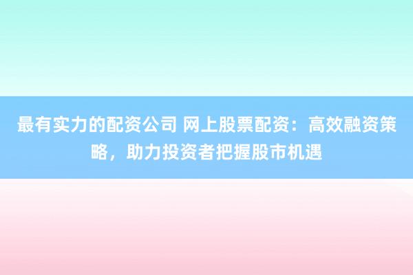 最有实力的配资公司 网上股票配资：高效融资策略，助力投资者把握股市机遇