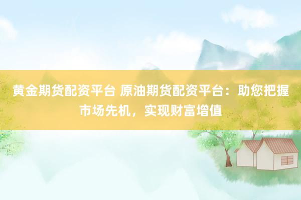 黄金期货配资平台 原油期货配资平台：助您把握市场先机，实现财富增值