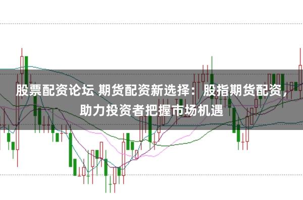 股票配资论坛 期货配资新选择：股指期货配资，助力投资者把握市场机遇