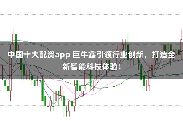 中国十大配资app 巨牛鑫引领行业创新，打造全新智能科技体验！