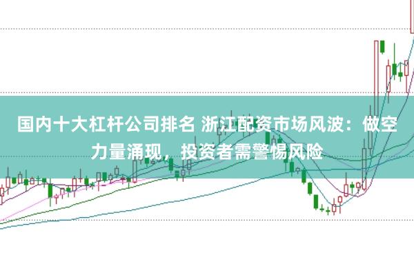 国内十大杠杆公司排名 浙江配资市场风波：做空力量涌现，投资者需警惕风险