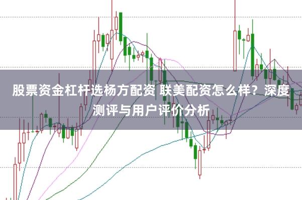 股票资金杠杆选杨方配资 联美配资怎么样？深度测评与用户评价分析