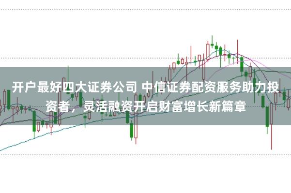 开户最好四大证券公司 中信证券配资服务助力投资者，灵活融资开启财富增长新篇章