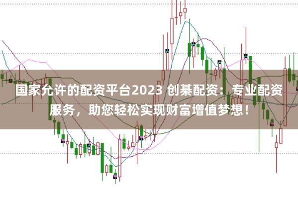 国家允许的配资平台2023 创綦配资：专业配资服务，助您轻松实现财富增值梦想！
