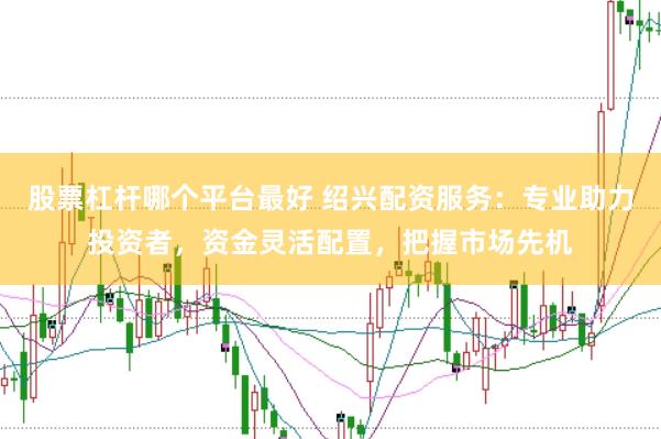 股票杠杆哪个平台最好 绍兴配资服务：专业助力投资者，资金灵活配置，把握市场先机