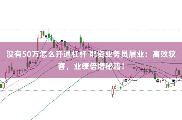 没有50万怎么开通杠杆 配资业务员展业：高效获客，业绩倍增秘籍！