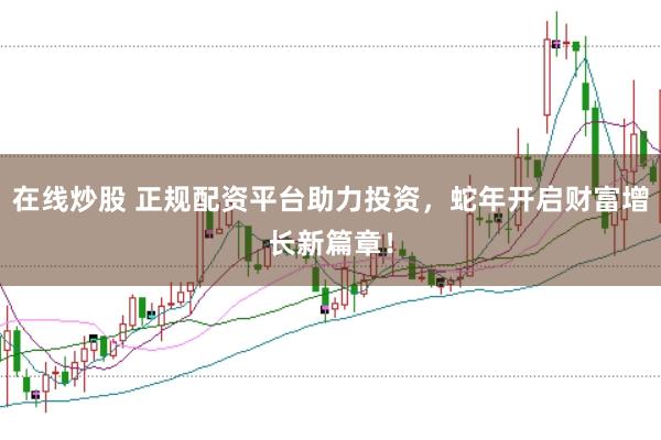 在线炒股 正规配资平台助力投资，蛇年开启财富增长新篇章！