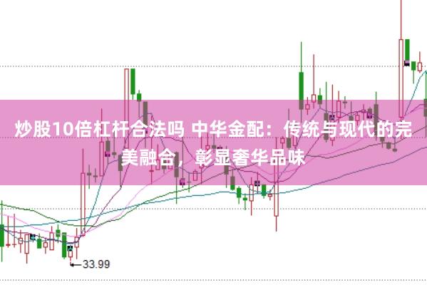 炒股10倍杠杆合法吗 中华金配：传统与现代的完美融合，彰显奢华品味