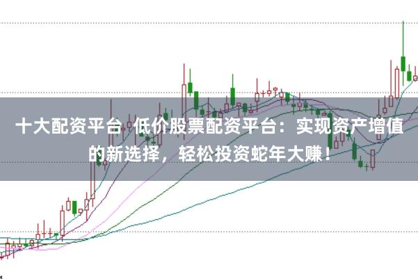 十大配资平台  低价股票配资平台：实现资产增值的新选择，轻松投资蛇年大赚！