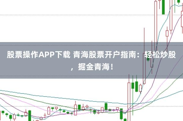 股票操作APP下载 青海股票开户指南：轻松炒股，掘金青海！