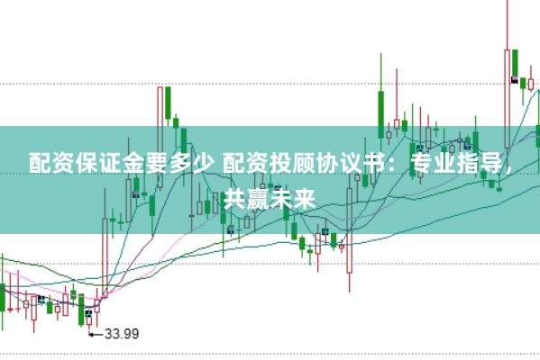 配资保证金要多少 配资投顾协议书：专业指导，共赢未来