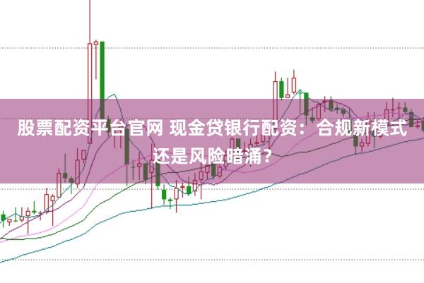股票配资平台官网 现金贷银行配资：合规新模式还是风险暗涌？