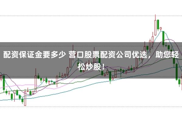配资保证金要多少 营口股票配资公司优选，助您轻松炒股！