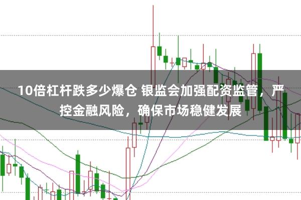 10倍杠杆跌多少爆仓 银监会加强配资监管，严控金融风险，确保市场稳健发展