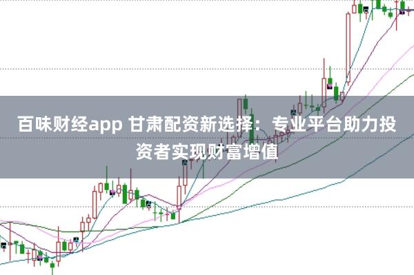 百味财经app 甘肃配资新选择：专业平台助力投资者实现财富增值