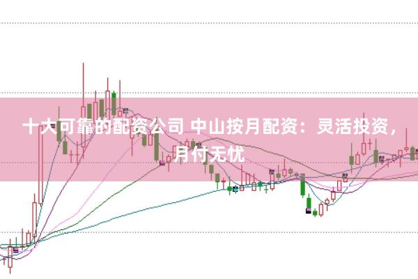十大可靠的配资公司 中山按月配资：灵活投资，月付无忧