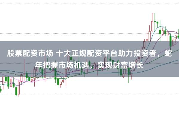 股票配资市场 十大正规配资平台助力投资者，蛇年把握市场机遇，实现财富增长