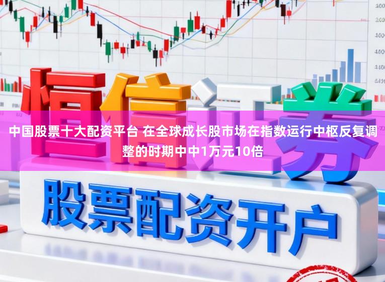 中国股票十大配资平台 在全球成长股市场在指数运行中枢反复调整的时期中中1万元10倍