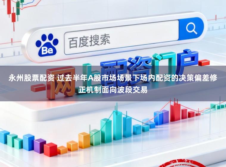 永州股票配资 过去半年A股市场场景下场内配资的决策偏差修正机制面向波段交易