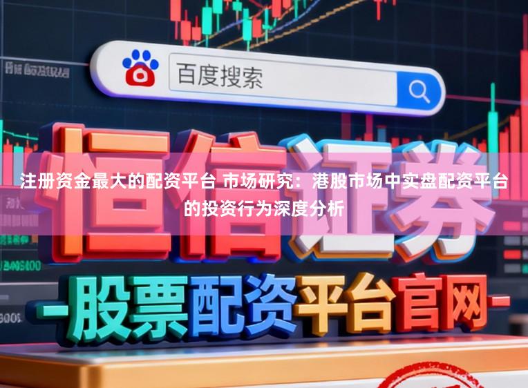 注册资金最大的配资平台 市场研究:港股市场中实盘配资平台的投资行为深度分析