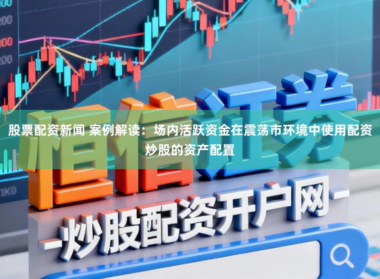 股票配资新闻 案例解读:场内活跃资金在震荡市环境中使用配资炒股的资产配置
