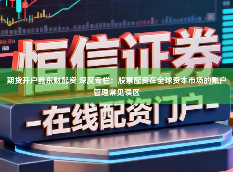 期货开户鑫东财配资 深度专栏：股票配资在全球资本市场的账户管理常见误区