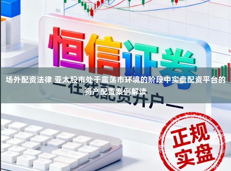 场外配资法律 亚太股市处于震荡市环境的阶段中实盘配资平台的资产配置案例解读