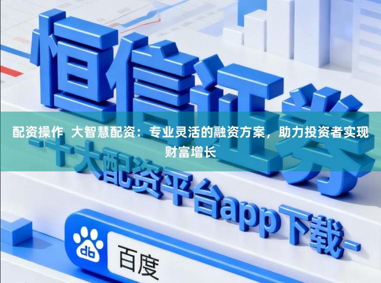 配资操作  大智慧配资：专业灵活的融资方案，助力投资者实现财富增长
